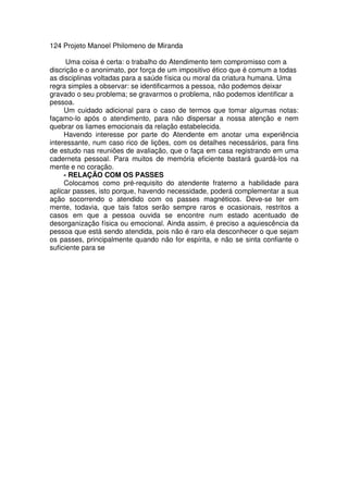 124 Projeto Manoel Philomeno de Miranda
Uma coisa é certa: o trabalho do Atendimento tem compromisso com a
discrição e o anonimato, por força de um impositivo ético que é comum a todas
as disciplinas voltadas para a saúde física ou moral da criatura humana. Uma
regra simples a observar: se identificarmos a pessoa, não podemos deixar
gravado o seu problema; se gravarmos o problema, não podemos identificar a
pessoa.
Um cuidado adicional para o caso de termos que tomar algumas notas:
façamo-lo após o atendimento, para não dispersar a nossa atenção e nem
quebrar os liames emocionais da relação estabelecida.
Havendo interesse por parte do Atendente em anotar uma experiência
interessante, num caso rico de lições, com os detalhes necessários, para fins
de estudo nas reuniões de avaliação, que o faça em casa registrando em uma
caderneta pessoal. Para muitos de memória eficiente bastará guardá-los na
mente e no coração.
- RELAÇÃO COM OS PASSES
Colocamos como pré-requisito do atendente fraterno a habilidade para
aplicar passes, isto porque, havendo necessidade, poderá complementar a sua
ação socorrendo o atendido com os passes magnéticos. Deve-se ter em
mente, todavia, que tais fatos serão sempre raros e ocasionais, restritos a
casos em que a pessoa ouvida se encontre num estado acentuado de
desorganização física ou emocional. Ainda assim, é preciso a aquiescência da
pessoa que está sendo atendida, pois não é raro ela desconhecer o que sejam
os passes, principalmente quando não for espírita, e não se sinta confiante o
suficiente para se
 