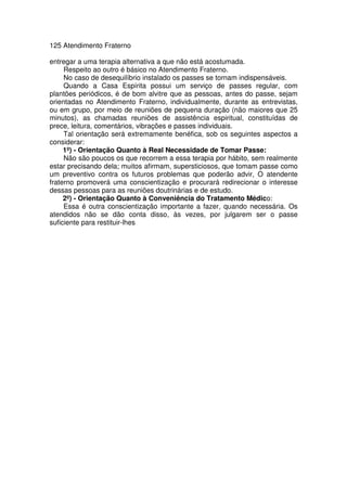 125 Atendimento Fraterno
entregar a uma terapia alternativa a que não está acostumada.
Respeito ao outro é básico no Atendimento Fraterno.
No caso de desequilíbrio instalado os passes se tornam indispensáveis.
Quando a Casa Espírita possui um serviço de passes regular, com
plantões periódicos, é de bom alvitre que as pessoas, antes do passe, sejam
orientadas no Atendimento Fraterno, individualmente, durante as entrevistas,
ou em grupo, por meio de reuniões de pequena duração (não maiores que 25
minutos), as chamadas reuniões de assistência espiritual, constituídas de
prece, leitura, comentários, vibrações e passes individuais.
Tal orientação será extremamente benéfica, sob os seguintes aspectos a
considerar:
1º) - Orientação Quanto à Real Necessidade de Tomar Passe:
Não são poucos os que recorrem a essa terapia por hábito, sem realmente
estar precisando dela; muitos afirmam, supersticiosos, que tomam passe como
um preventivo contra os futuros problemas que poderão advir, O atendente
fraterno promoverá uma conscientização e procurará redirecionar o interesse
dessas pessoas para as reuniões doutrinárias e de estudo.
2º) - Orientação Quanto à Conveniência do Tratamento Médico:
Essa é outra conscientização importante a fazer, quando necessária. Os
atendidos não se dão conta disso, às vezes, por julgarem ser o passe
suficiente para restituir-lhes
 