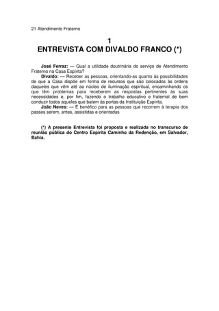 21 Atendimento Fraterno
1
ENTREVISTA COM DIVALDO FRANCO (*)
José Ferraz: — Qual a utilidade doutrinária do serviço de Atendimento
Fraterno na Casa Espírita?
Divaldo: — Receber as pessoas, orientando-as quanto às possibilidades
de que a Casa dispõe em forma de recursos que são colocados às ordens
daqueles que vêm até ao núcleo de iluminação espiritual, encaminhando os
que têm problemas para receberem as respostas pertinentes às suas
necessidades e, por fim, fazendo o trabalho educativo e fraternal de bem
conduzir todos aqueles que batem às portas da Instituição Espírita.
João Neves: — É benéfico para as pessoas que recorrem à terapia dos
passes serem, antes, assistidas e orientadas
(*) A presente Entrevista foi proposta e realizada no transcurso de
reunião pública do Centro Espírita Caminho da Redenção, em Salvador,
Bahia.
 