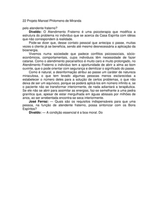 22 Projeto Manoel Philomeno de Miranda
pelo atendente fraterno?
Divaldo: O Atendimento Fraterno é uma psicoterapia que modifica a
estrutura do problema no indivíduo que se acerca da Casa Espírita com idéias
que não correspondem à realidade.
Pode-se dizer que, desse contato pessoal que antecipa o passe, muitas
vezes o cliente já se beneficia, sendo até mesmo desnecessária a aplicação da
bioenergia.
Vivemos numa sociedade que padece conflitos psicossociais, sócio-
econômicos, comportamentais, cujos individuos têm necessidade de fazer
catarse. Como o atendimento psicanalítico é muito caro e muito prolongado, no
Atendimento Fraterno o indivíduo tem a oportunidade de abrir a alma ao bom
ouvinte, que o pode orientar com segurança e demitizar o significado do passe.
Como é natural, a desinformação atribui ao passe um caráter de natureza
miraculosa, o que tem levado algumas pessoas menos esclarecidas a
estabelecer o número deles para a solução de certos problemas, o que não
deixa de ser um equívoco, porque se poderá aplicá-los em número infinito e, se
o paciente não se transformar interiormente, de nada adiantará a terapêutica.
Se ele não se abrir para assimilar as energias, faz-se semelhante a uma pedra
granítica que, apesar de estar mergulhada em águas abissais por milhões de
anos, ao ser arrebentada encontra-se seca interiormente.
José Ferraz: — Quais são os requisitos indispensáveis para que uma
pessoa, na função de atendente fraterno, possa sintonizar com os Bons
Espíritos?
Divaldo: — A condição essencial é a boa moral. Do
 