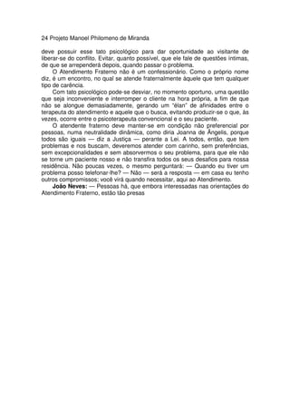 24 Projeto Manoel Philomeno de Miranda
deve possuir esse tato psicológico para dar oportunidade ao visitante de
liberar-se do conflito. Evitar, quanto possível, que ele fale de questões íntimas,
de que se arrependerá depois, quando passar o problema.
O Atendimento Fraterno não é um confessionário. Como o próprio nome
diz, é um encontro, no qual se atende fraternalmente àquele que tem qualquer
tipo de carência.
Com tato psicológico pode-se desviar, no momento oportuno, uma questão
que seja inconveniente e interromper o cliente na hora própria, a fim de que
não se alongue demasiadamente, gerando um “élan” de afinidades entre o
terapeuta do atendimento e aquele que o busca, evitando produzir-se o que, às
vezes, ocorre entre o psicoterapeuta convencional e o seu paciente.
O atendente fraterno deve manter-se em condição não preferencial por
pessoas, numa neutralidade dinâmica, como diria Joanna de Ângelis, porque
todos são iguais — diz a Justiça — perante a Lei. A todos, então, que tem
problemas e nos buscam, deveremos atender com carinho, sem preferências,
sem excepcionalidades e sem absorvermos o seu problema, para que ele não
se torne um paciente nosso e não transfira todos os seus desafios para nossa
residência. Não poucas vezes, o mesmo perguntará: — Quando eu tiver um
problema posso telefonar-lhe? — Não — será a resposta — em casa eu tenho
outros compromissos; você virá quando necessitar, aqui ao Atendimento.
João Neves: — Pessoas há, que embora interessadas nas orientações do
Atendimento Fraterno, estão tão presas
 