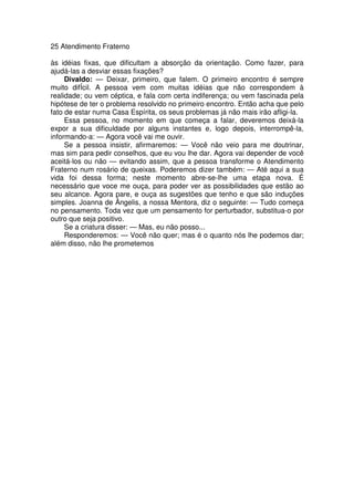 25 Atendimento Fraterno
às idéias fixas, que dificultam a absorção da orientação. Como fazer, para
ajudá-las a desviar essas fixações?
Divaldo: — Deixar, primeiro, que falem. O primeiro encontro é sempre
muito difÍcil. A pessoa vem com muitas idéias que não correspondem à
realidade; ou vem céptica, e fala com certa indiferença; ou vem fascinada pela
hipótese de ter o problema resolvido no primeiro encontro. Então acha que pelo
fato de estar numa Casa Espírita, os seus problemas já não mais irão afligi-la.
Essa pessoa, no momento em que começa a falar, deveremos deixá-la
expor a sua dificuldade por alguns instantes e, logo depois, interrompê-la,
informando-a: — Agora você vai me ouvir.
Se a pessoa insistir, afirmaremos: — Você não veio para me doutrinar,
mas sim para pedir conselhos, que eu vou lhe dar. Agora vai depender de você
aceitá-los ou não — evitando assim, que a pessoa transforme o Atendimento
Fraterno num rosário de queixas. Poderemos dizer também: — Até aqui a sua
vida foi dessa forma; neste momento abre-se-lhe uma etapa nova. É
necessário que voce me ouça, para poder ver as possibilidades que estão ao
seu alcance. Agora pare, e ouça as sugestões que tenho e que são induções
simples. Joanna de Ângelis, a nossa Mentora, diz o seguinte: — Tudo começa
no pensamento. Toda vez que um pensamento for perturbador, substitua-o por
outro que seja positivo.
Se a criatura disser: — Mas, eu não posso...
Responderemos: — Você não quer; mas é o quanto nós lhe podemos dar;
além disso, não lhe prometemos
 