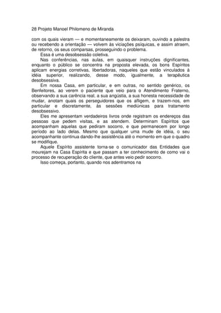28 Projeto Manoel Philomeno de Miranda
com os quais vieram — e momentaneamente os deixaram, ouvindo a palestra
ou recebendo a orientação — volvem às viciações psíquicas, e assim atraem,
de retorno, os seus comparsas, prosseguindo o problema.
Essa é uma desobsessão coletiva.
Nas conferências, nas aulas, em quaisquer instruções dignificantes,
enquanto o público se concentra na proposta elevada, os bons Espíritos
aplicam energias corretivas, libertadoras, naqueles que estão vinculados à
idéia superior, realizando, desse modo, igualmente, a terapêutica
desobsessiva.
Em nossa Casa, em particular, e em outras, no sentido genérico, os
Benfeitores, ao verem o paciente que veio para o Atendimento Fraterno,
observando a sua carência real, a sua angústia, a sua honesta necessidade de
mudar, anotam quais os perseguidores que os afligem, e trazem-nos, em
particular e discretamente, às sessões mediúnicas para tratamento
desobsessivo.
Eles me apresentam verdadeiros livros onde registram os endereços das
pessoas que pedem visitas, e as atendem. Determinam Espíritos que
acompanham aquelas que pediram socorro, e que permanecem por longo
período ao lado delas. Mesmo que qualquer uma mude de idéia, o seu
acompanhante continua dando-lhe assistência até o momento em que o quadro
se modifique.
Aquele Espírito assistente torna-se o comunicador das Entidades que
mourejam na Casa Espírita e que passam a ter conhecimento de como vai o
processo de recuperação do cliente, que antes veio pedir socorro.
Isso começa, portanto, quando nos adentramos na
 