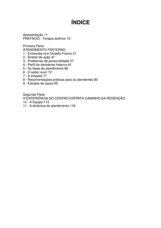 ÍNDICE
Apresentação 11
PREFÁCIO - Terapia doAmor 15
Primeira Parte
ATENDIMENTO FRATERNO
1 - Entrevista com Divaldo Franco 21
2 - Âmbito de ação 47
3 - Problemas de personalidade 57
4 - Perfil do atendente fraterno 61
5 - As fases do atendimento 66
6 - O saber ouvir 72
7 - A empatia 77
8 - Recomendações práticas para os atendentes 80
9 - Estudos de casos 90
Segunda Parte
A EXPERIÊNCIA DO CENTRO ESPÍRITA CAMINHO DA REDENÇÃO
10 - A Equipe 113
11 - A dinâmica do atendimento 118
 