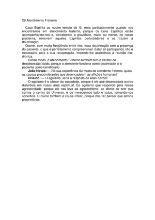 29 Atendimento Fraterno
Casa Espírita ou noutro templo de fé, mais particularmente quando nos
encontramos em atendimento fraterno, porque os bons Espíritos estão
acompanhando-nos e, percebendo a gravidade, maior ou menor, de nosso
problema, removem aqueles Espíritos perturbadores e os trazem à
doutrinação.
Ocorre, com muita freqüência entre nós, essa doutrinação sem a presença
do paciente, o que é perfeitamente compreensível. Estar ali participando não é
necessário para a sua recuperação, impondo-lhe assistência à reunião me-
diúnica.
Desse modo, o Atendimento Fraterno também tem o caráter de
desobsessão lúcida, porque o atendente funciona como doutrinador e o
paciente como beneficiário.
João Neves: — Na sua experiência tão vasta de atendente fraterno, quais
as causas preponderantes que desencadeiam as aflições humanas?
Divaldo: — O egoísmo, seria a resposta de Allan Kardec.
O egoísmo é o câncer da sociedade, porque é ele que desencadeia outros
distúrbios em nossa área espiritual. Éo egoísmo que responde pela nossa
agressividade, porque ele nos leva ao egocentrismo, ao direito de crer que
somos o centro do Universo, e de merecermos tudo e todos, tornando-nos
soberbos. O ciúme também é causa infeliz, porque nos faz pensar que somos
proprietários
 