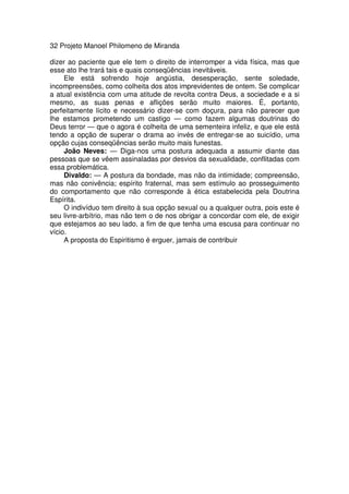 32 Projeto Manoel Philomeno de Miranda
dizer ao paciente que ele tem o direito de interromper a vida física, mas que
esse ato lhe trará tais e quais conseqüências inevitáveis.
Ele está sofrendo hoje angústia, desesperação, sente soledade,
incompreensões, como colheita dos atos imprevidentes de ontem. Se complicar
a atual existência com uma atitude de revolta contra Deus, a sociedade e a si
mesmo, as suas penas e aflições serão muito maiores. É, portanto,
perfeitamente lícito e necessário dizer-se com doçura, para não parecer que
lhe estamos prometendo um castigo — como fazem algumas doutrinas do
Deus terror — que o agora é colheita de uma sementeira infeliz, e que ele está
tendo a opção de superar o drama ao invés de entregar-se ao suicídio, uma
opção cujas conseqüências serão muito mais funestas.
João Neves: — Diga-nos uma postura adequada a assumir diante das
pessoas que se vêem assinaladas por desvios da sexualidade, conflitadas com
essa problemática.
Divaldo: — A postura da bondade, mas não da intimidade; compreensão,
mas não conivência; espírito fraternal, mas sem estímulo ao prosseguimento
do comportamento que não corresponde à ética estabelecida pela Doutrina
Espírita.
O indivíduo tem direito à sua opção sexual ou a qualquer outra, pois este é
seu livre-arbítrio, mas não tem o de nos obrigar a concordar com ele, de exigir
que estejamos ao seu lado, a fim de que tenha uma escusa para continuar no
vício.
A proposta do Espiritismo é erguer, jamais de contribuir
 