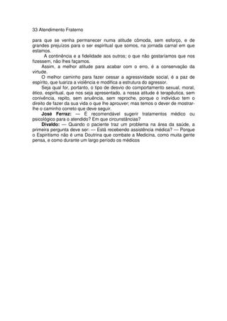 33 Atendimento Fraterno
para que se venha permanecer numa atitude cômoda, sem esforço, e de
grandes prejuízos para o ser espiritual que somos, na jornada carnal em que
estamos.
A continência e a fidelidade aos outros; o que não gostaríamos que nos
fizessem, não lhes façamos.
Assim, a melhor atitude para acabar com o erro, é a conservação da
virtude.
O melhor caminho para fazer cessar a agressividade social, é a paz de
espírito, que luariza a violência e modifica a estrutura do agressor.
Seja qual for, portanto, o tipo de desvio do comportamento sexual, moral,
ético, espiritual, que nos seja apresentado, a nossa atitude é terapêutica, sem
conivência, repito, sem anuência, sem reproche, porque o indivíduo tem o
direito de fazer da sua vida o que lhe aprouver; mas temos o dever de mostrar-
lhe o caminho correto que deve seguir.
José Ferraz: — É recomendável sugerir tratamentos médico ou
psicológico para o atendido? Em que circunstâncias?
Divaldo: — Quando o paciente traz um problema na área da saúde, a
primeira pergunta deve ser: — Está recebendo assistência médica? — Porque
o Espiritismo não é uma Doutrina que combate a Medicina, como muita gente
pensa, e como durante um largo período os médicos
 