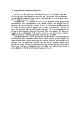 36 Projeto Manoel Philomeno de Miranda
Alguém, um dia, me disse: — Conversando com Chico Xavier, notei que
ele é muito culto, que fala escorreitamente, que não comete erros gramaticais
nem prosódicos, e que tem informações muito seguras; no entanto, dizem que
ele tem apenas o curso primário.
Respondi-lhe: — É verdade. Ele fez o curso primário dentro da proposta
convencional, mas consideremos que, desde criança, ele dialoga com os
Mestres, os Espíritos nobres que vêm à Terra, e não apenas se expressando
na língua brasileira, porque viveram aqui no país, mas também Espíritos de
escol nas áreas da Ciência, da Filosofia, das Artes... É toda uma existência de
constante aprendizagem. Quando psicografa, filtra a mensagem dos Espíritos,
depois a lê, a datilografa, relê, envia-a em livro, que termina por receber,
voltando a inteirar-se do seu conteúdo. É natural que aprenda.
Ele não pode ser tão rústico quanto nós. Se aprendemos o que os Espíritos
escrevem por seu intermédio, lendo-lhe os livros, é óbvio que ele próprio os
lendo muitas vezes, conhece-os mais do que nós. Ademais, ele interroga aos
Autores, que lhe apresentam adenda, que lhe trazem esclarecimentos mais
complexos, e que lhe dizem coisas que não estão escritas. Desse modo, Chico
Xavier não é somente uma pessoa bem informada, é um sábio, porque oculta a
sua sabedoria, evitando constranger a nossa ignorância.
 