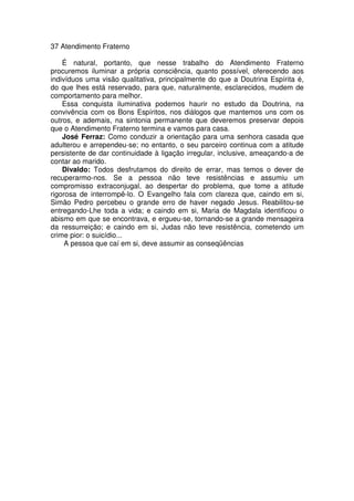 37 Atendimento Fraterno
É natural, portanto, que nesse trabalho do Atendimento Fraterno
procuremos iluminar a própria consciência, quanto possível, oferecendo aos
indivíduos uma visão qualitativa, principalmente do que a Doutrina Espírita é,
do que lhes está reservado, para que, naturalmente, esclarecidos, mudem de
comportamento para melhor.
Essa conquista iluminativa podemos haurir no estudo da Doutrina, na
convivência com os Bons Espíritos, nos diálogos que mantemos uns com os
outros, e ademais, na sintonia permanente que deveremos preservar depois
que o Atendimento Fraterno termina e vamos para casa.
José Ferraz: Como conduzir a orientação para uma senhora casada que
adulterou e arrependeu-se; no entanto, o seu parceiro continua com a atitude
persistente de dar continuidade à ligação irregular, inclusive, ameaçando-a de
contar ao marido.
Divaldo: Todos desfrutamos do direito de errar, mas temos o dever de
recuperarmo-nos. Se a pessoa não teve resistências e assumiu um
compromisso extraconjugal, ao despertar do problema, que tome a atitude
rigorosa de interrompê-lo. O Evangelho fala com clareza que, caindo em si,
Simão Pedro percebeu o grande erro de haver negado Jesus. Reabilitou-se
entregando-Lhe toda a vida; e caindo em si, Maria de Magdala identificou o
abismo em que se encontrava, e ergueu-se, tornando-se a grande mensageira
da ressurreição; e caindo em si, Judas não teve resistência, cometendo um
crime pior: o suicídio...
A pessoa que caí em si, deve assumir as conseqüências
 