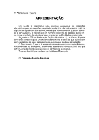 11 Atendimento Fraterno
APRESENTAÇÃO
Em sendo o Espiritismo uma doutrina possuidora de respostas
elucidativas para as questões desafiadoras da vida, de instrumentos práticos
capazes de ajudar aos que sofrem, desde que, honestamente, queiram ajudar-
se e ser ajudados, é natural que um número crescente de pessoas busquem-
no com o propósito de solucionar seus problemas e dificuldades existenciais.
Segundo a FEB — Federação Espírita Brasileira (1), “o Centro Espírita
deve criar condições para um eficiente atendimento a todos os que o procuram
com o propósito de obter esclarecimento, orientação, ajuda ou consolação.”
O Atendimento Fraterno é a concretização dessa recomendação Febiana,
fundamentada no Evangelho, objetivando assistência individualizada aos que
sofrem, através do diálogo espontâneo, confidencial e privativo.
Trata-se de atividade também conhecida no Movimento
(1) Federação Espírita Brasileira
 