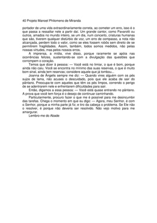 40 Projeto Manoel Philomeno de Miranda
portador de uma vida extraordinariamente correta, ao cometer um erro, isso é o
que passa a ressaltar nele a partir daí. Um grande cantor, como Pavarotti ou
outros, amados no mundo inteiro, se um dia, num concerto, criaturas humanas
que são, tiverem qualquer distúrbio de voz, um erro de compasso, a nota não
alcançada, perdem todo o valor, como se eles fossem robôs sem direito de se
permitirem fragilidades. Assim, também, todos somos medidos, não pelas
nossas virtudes, mas pelos nossos erros.
A imprensa, a mídia, vive disso, porque raramente se apóia nas
ocorrências felizes, sustentando-se com a divulgação das questões que
corrompem o coração.
Temos que dizer à pessoa: — Você está no limiar, o que é bom, porque
ainda não caiu. Você se encontra no mínimo das suas reservas, o que é muito
bom sinal, ainda tem reservas; considere aquele que já tombou...
Joanna de Ângelis sempre me diz: — Quando vires alguém com os pés
sujos de lama, não acuses o descuidado, pois que ele acaba de sair do
pântano. Preocupa-te com aqueles que têm os pés limpos, correndo o perigo
de se adentrarem nele e enfrentarem dificuldades para sair.
Então, digamos a essa pessoa: — Você está quase entrando no pântano.
A prova que você tem força é o desejo de continuar caminhando.
Particularmente, procuro fazer o que me é possível para me desincumbir
das tarefas. Chega o momento em que eu digo: — Agora, meu Senhor, é com
o Senhor, porque a minha parte já fiz; e tiro da cabeça o problema. Se Ele não
o resolver, é porque não deveria ser resolvido. Não vejo motivo para me
amargurar.
Lembro-me do Abade
 