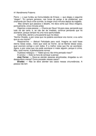 41 Atendimento Fraterno
Pierre — o que fundou as Comunidades de Emaús — que elegeu o seguinte
“slogan”: “Eu sempre pensava, nas horas de perigo e de problemas, que
chamando por Deus e Ele ouvindo, ia chegar cinco minutos depois da tragédia.
Mas sempre que passava o desafio, me dava conta que Deus chegava,
pontualmente, cinco minutos antes
Digamos a essa pessoa: — Chame por Deus! Vá para casa, pensando que
tudo vai dar certo, e, se não der de imediato, continue pensando que irá
acontecer, porque sempre há uma nova oportunidade.
Certa feita, atendi a uma paciente que me disse:
“Senhor Divaldo, a pior coisa que me poderia acontecer era morrer, e eu acho
que eu vou morrer!”
Respondi-lhe: — Aleluia! Felicidade para você. Imagine se você fosse
eterna nesse corpo... Claro que você vai morrer, vai se libertar desse corpo,
qual ocorrerá comigo e com todos. É a melhor coisa que lhe vai acontecer.
Agora, a pior coisa que nos pode acontecer é matar alguém, porque é crime.
Mas, você morrer, é perfeitamente normal.
A pessoa redarguiu: — “Sabe que eu não tinha pensado nisso?”
E conclui: — Está na hora de começar a pensar.
José Ferraz: — Deve-se atender pessoas alcoolizadas, drogadas ou em
desequilíbrio mental? Como proceder nesses casos?
Divaldo: — Não se deve atender tais casos nessas circunstâncias. A
pessoa não tem
 