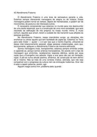 43 Atendimento Fraterno
O Atendimento Fraterno é uma área de semeadura perante a vida.
Estamos sempre oferecendo mensagens de alegria ou de tristeza. Essas
mensagens podem tornar-se verbais, depois de mentalizadas, e podem ser de
movimentos, de postura e de interesses outros.
É necessário compreender que estamos no mundo para nos desincumbir
de uma tarefa essencial, que é a construção de uma nova sociedade, que será
resultado da edificação de nós próprios no nosso mundo íntimo. É muito
comum, àqueles que amam, terem o cuidado de não transmitir suas aflições às
pessoas queridas.
No Atendimento Fraterno, nesse intercâmbio amigo, as vibrações irão
encharcar ou aliviar aquele que tem facilidade de captá-las. Estamos na Terra
para este mister — ajudar — e é por isso que o Centro Espírita, utilizando-se
desse inter-relacionamento pessoal, elege pessoas credenciadas, para que,
tecnicamente, apliquem o Atendimento Fraterno de maneira edificante.
Somos mensagens vivas, transparentes; estamos sempre emitindo ondas
e captando-as, porque somos antenas transceptoras. De acordo com o tipo de
mensagem que emitirmos, receberemos resposta idêntica, sendo por essa
razão que o Evangelho nos adverte: Vigiar e orar para não cair em tentação;
vigiar, é pôr-se numa atitude positiva, dinâmica, de construção do bem dentro
de si mesmo. Não se trata de uma conduta mística, alienada, que não seja
compatível com o progresso da cultura nem da civilização hodiernas. Orar não
é estar a repetir palavras, porém, agir.
Alguém reage contra mim, problema dele; quando
 