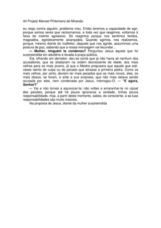 44 Projeto Manoel Philomeno de Miranda
eu reajo contra alguém, problema meu. Então teremos a capacidade de agir,
porque somos seres que raciocinamos, e toda vez que reagimos, voltamos à
faixa do instinto agressivo. Só reagimos porque nos sentimos feridos,
magoados, egoisticamente alcançados. Quando agimos, nos realizamos,
porque, mesmo diante do malfeitor, daquele que nos agride, assumimos uma
postura de paz, sabendo que a nossa mensagem vai fecundar...
— Mulher, ninguém te condenou? Perguntou Jesus àquela que foi
surpreendida em adultério e levada à praça pública.
Ela, olhando em derredor, deu-se conta que já não havia ali nenhum dos
acusadores, que se afastaram na ordem decrescente de idade, dos mais
velhos para os mais jovens, já que o Mestre propusera que aquele que esti-
vesse isento de culpa ou de pecado que atirasse a primeira pedra. Como os
mais velhos, por certo, deviam ter mais pecados que os mais novos, eles, os
mais idosos, se foram, e ante a sua surpresa, que não mais estava sendo
acusada por eles, nem condenada por Jesus, interrogou-O: — “E agora,
Senhor?”
— Vai e não tornes a equivocar-te; não voltes a emaranhar-te no cipoal
das paixões, porque até há pouco ignoravas a verdade, tinhas pouca
responsabilidade, mas, a partir deste momento, sabes, és consciente, e as tuas
responsabilidades são muito maiores.
Na proposta de Jesus, diante da mulher surpreendida
 