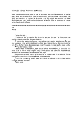 46 Projeto Manoel Philomeno de Miranda
uma maneira dinâmica para mudar a estrutura dos acontecimentos, a fim de
que paire, em um momento que não está muito distante e que certamente não
será de imediato, a presença do amor que nos alará aos Cimos de onde
desfrutaremos paz, onde reconstruiremos a família feliz, e seremos, a nosso
turno, igualmente felizes.
*******************************************************************************************
****
Prece
Divino Benfeitor!
Chegamos ao momento de dizer-Te graças, já que Te louvamos no
contexto desta emoção, destas palavras.
E como não sabemos louvar e agradecer sem pedir, suplicamos-Te que
nos leves de volta à intimidade doméstica, que nos conduzas de retorno ao lar
em clima de harmonia, de esperança, reconfortados, reencorajados para a luta.
Amigo de nossas vidas!
Recebe-nos, como somos, com o que temos interiormente, e abençoa-nos
para que o nosso logo depois seja enriquecido de bênçãos libertadoras,
diferindo do momento que temos sido até aqui.
Segue conosco no rumo do nosso lar e conduz-nos nos dias do futuro
conforme nos guiaste do passado até este presente.
Que a paz de Jesus, generosa e reconfortante, permaneça conosco, meus
irmãos, agora e sempre!
Assim seja!
 