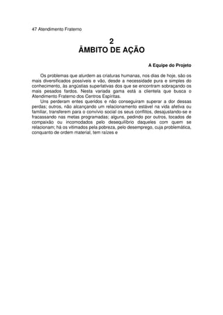 47 Atendimento Fraterno
2
ÂMBITO DE AÇÃO
A Equipe do Projeto
Os problemas que aturdem as criaturas humanas, nos dias de hoje, são os
mais diversificados possíveis e vão, desde a necessidade pura e simples do
conhecimento, às angústias superlativas dos que se encontram sobraçando os
mais pesados fardos. Nesta variada gama está a clientela que busca o
Atendimento Fraterno dos Centros Espíritas.
Uns perderam entes queridos e não conseguiram superar a dor dessas
perdas; outros, não alcançando um relacionamento estável na vida afetiva ou
familiar, transferem para o convívio social os seus conflitos, desajustando-se e
fracassando nas metas programadas; alguns, pedindo por outros, tocados de
compaixão ou incomodados pelo desequilíbrio daqueles com quem se
relacionam; há os vitimados pela pobreza, pelo desemprego, cuja problemática,
conquanto de ordem material, tem raízes e
 