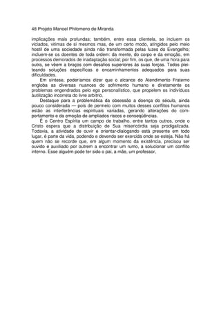 48 Projeto Manoel Philomeno de Miranda
implicações mais profundas; também, entre essa clientela, se incluem os
viciados, vitimas de si mesmos mas, de um certo modo, atingidos pelo meio
hostil de uma sociedade ainda não transformada pelas luzes do Evangelho;
incluem-se os doentes de toda ordem: da mente, do corpo e da emoção, em
processos demorados de inadaptação social; por fim, os que, de uma hora para
outra, se vêem a braços com desafios superiores às suas forças. Todos plei-
teando soluções específicas e encaminhamentos adequados para suas
dificuldades.
Em síntese, poderíamos dizer que o alcance do Atendimento Fraterno
engloba as diversas nuances do sofrimento humano e diretamente os
problemas engendrados pelo ego personalístico, que propelem os indivíduos
àutilização incorreta do livre arbítrio.
Destaque para a problemática da obsessão a doença do século, ainda
pouco considerada — pois de permeio com muitos desses conflitos humanos
estão as interferências espirituais variadas, gerando alterações do com-
portamento e da emoção de ampliados riscos e conseqüências.
É o Centro Espírita um campo de trabalho, entre tantos outros, onde o
Cristo espera que a distribuição de Sua misericórdia seja prodigalizada.
Todavia, a atividade de ouvir e orientar-dialogando está presente em todo
lugar, é parte da vida, podendo e devendo ser exercida onde se esteja. Não há
quem não se recorde que, em algum momento da existência, precisou ser
ouvido e auxiliado por outrem a encontrar um rumo, a solucionar um conflito
interno. Esse alguém pode ter sido o pai, a mãe, um professor,
 