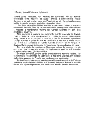 12 Projeto Manoel Philomeno de Miranda
Espírita como “entrevista”, não devendo ser confundida com as técnicas
conhecidas como “relações de ajuda”, embora o conhecimento dessas
técnicas, e de outras das áreas da Psicologia ou da Comunicação, possa
facilitar o trabalho de quem se dedica a tão nobre labor.
Este Livro se propõe oferecer reflexões sobre o tema, que é do interesse
de todos os espíritas, além de um pequeno roteiro para quantos se disponham
a implantar o Atendimento Fraterno nos Centros Espíritas, ou com essa
atividade se envolver.
Nele reunimos a palavra tão experiente quanto inspirada de Divaldo
Pereira Franco, a quem entrevistamos, a contribuição sempre abalizada de
Suely Caldas Schubert, ampliando matérias já por ela tratadas na apostila da
Aliança Municipal Espírita de Juiz de Fora sobre o assunto, e nossa própria
experiência nas atividades do Centro Espírita Caminho da Redenção, de
Salvador-Bahia, que vai examinada principalmente na segunda parte do Livro.
Faz parte ainda do conteúdo da Obra uma síntese de assuntos por nós
estudados para compor um mínimo de fundamentos técnicos e doutrinários
indispensáveis à execução da atividade.
De maior relevância, porém, para o propósito deste modesto trabalho, são
os luminosos pensamentos do Codificador e dos Bons Espíritos, em especial
da Benfeitora Joanna de Ângelis, que bondosamente o prefaciou.
Do Codificador levantamos as origens espiríticas do Atendimento Fraterno
ao evocar o seu vigoroso discurso aos espíritas de Lyon e Bordeaux, quando
gravou este lapidar depoimento, que pode servir de lema para os atendentes
 