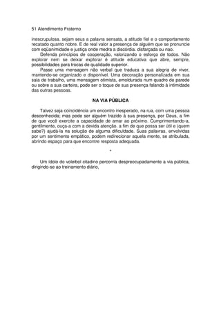51 Atendimento Fraterno
inescrupulosa. sejam seus a palavra sensata, a atitude fiel e o comportamento
recatado quanto nobre. E de real valor a presença de alguém que se pronuncie
com eqüanimidade e justiça onde medra a discórdia. disfarçada ou nao.
Defenda princípios de cooperação, valorizando o esforço de todos. Não
explorar nem se deixar explorar é atitude educativa que abre, sempre,
possibilidades para trocas de qualidade superior.
Passe uma mensagem não verbal que traduza a sua alegria de viver,
mantendo-se organizado e disponível. Uma decoração personalizada em sua
sala de trabalho, uma mensagem otimista, emoldurada num quadro de parede
ou sobre a sua carteira, pode ser o toque de sua presença falando à intimidade
das outras pessoas.
NA VIA PÚBLICA
Talvez seja coincidência um encontro inesperado, na rua, com uma pessoa
desconhecida; mas pode ser alguém trazido à sua presença, por Deus, a fim
de que você exercite a capacidade de amar ao próximo. Cumprimentando-a,
gentilmente, ouça-a com a devida atenção. a fim de que possa ser útil e (quem
sabe?) ajudá-la na solução de alguma dificuldade. Suas palavras, envolvidas
por um sentimento empático, podem redirecionar aquela mente, se atribulada,
abrindo espaço para que encontre resposta adequada.
*
Um ídolo do voleibol citadino percorria despreocupadamente a via pública,
dirigindo-se ao treinamento diário,
 