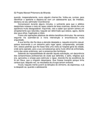 52 Projeto Manoel Philomeno de Miranda
quando, inesperadamente, ouviu alguém chamar-lhe. Voltou-se, curioso, para
identificar o apelante e deparou-se com um adolescente que, de imediato,
declarou-se seu admirador incondicional.
Conversaram durante alguns minutos, o suficiente para que o atlético
desportista notasse o rosto do rapaz coberto de feias cicatrizes, dando-lhe uma
aparência muito desagradável. Inquirindo, veio a saber que ojovem sofrera um
atropelamento que redundou naquele ser deformado que estava, agora, diante
dos seus olhos, fragilizado e infeliz.
Fizera oito operações plásticas de efeitos benéficos diminutos. Na semana
seguinte iria submeter-se à nona intervenção e encontrava-se muito
angustiado.
A sua família não lhe dava a atenção desejada e, naquele encontro casual,
estava recorrendo a um estranho para rogar apoio, compreensão, amizade.
Sim, estava pedindo que lhe fosse feita uma visita ao hospital geral da cidade,
onde seria operado, pois a sua convalescença seria muito difícil de enfrentada,
como das vezes anteriores, sem a presença dos familiares.
Sabendo da impossibilidade de atender àquela solicitação, em decorrência
dos compromissos profissionais do clube que defendia, o astro, religioso que
era, aproveitou o ensejo para estimular o rapaz, dizendo-lhe da excelência da
fé em Deus, que a ninguém desampara. Que ficasse tranqüilo porque tinha
certeza que, daquela vez, os resultados da cirurgia seriam exitosos.
Incutiu naquela mente juvenil as bênçãos do otimismo, da esperança, e já
ia despedir-se, quando o adolescente
 