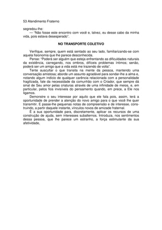 53 Atendimento Fraterno
segredou-lhe:
— “Não fosse este encontro com você e, talvez, eu desse cabo da minha
vida, pois estava desesperado”.
NO TRANSPORTE COLETIVO
Verifique, sempre, quem está sentado ao seu lado, familiarizando-se com
aquela fisionomia que lhe parece desconhecida.
Pense: “Poderá ser alguém que esteja enfrentando as dificuldades naturais
da existência, carregando, nos ombros, difíceis problemas íntimos; senão,
poderá ser um amigo que a vida está me trazendo de volta”.
Tente auscultar o que transita na mente da pessoa, mantendo uma
conversação amistosa; aborde um assunto agradável para sondar-lhe a alma e,
notando algum indício de qualquer carência relacionada com a personalidade
fragilizada, fale da necessidade da comunhão com o Criador, que sempre dá
sinal de Seu amor pelas criaturas através de uma infinidade de meios, e, em
particular, pelos fios invisíveis do pensamento quando, em prece, a Ele nos
ligamos.
Demonstre o seu interesse por aquilo que ele fala pois, assim, terá a
oportunidade de prender a atenção do novo amigo para o que você lhe quer
transmitir. E passe-lhe pequenas notas de compreensão e de interesse, cons-
truindo, a partir daquele instante, vínculos novos de amizade fraternal.
É a sua oportunidade para, discretamente, aplicar os recursos de uma
construção de ajuda, sem interesses subalternos. Introduza, nos sentimentos
dessa pessoa, que lhe parece um estranho, a força estimulante da sua
afetividade,
 