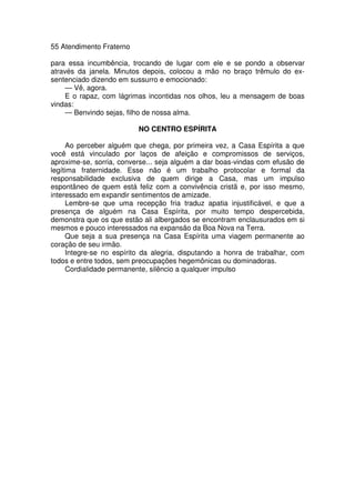 55 Atendimento Fraterno
para essa incumbência, trocando de lugar com ele e se pondo a observar
através da janela. Minutos depois, colocou a mão no braço trêmulo do ex-
sentenciado dizendo em sussurro e emocionado:
— Vê, agora.
E o rapaz, com lágrimas incontidas nos olhos, leu a mensagem de boas
vindas:
— Benvindo sejas, filho de nossa alma.
NO CENTRO ESPÍRITA
Ao perceber alguém que chega, por primeira vez, a Casa Espírita a que
você está vinculado por laços de afeição e compromissos de serviços,
aproxime-se, sorria, converse... seja alguém a dar boas-vindas com efusão de
legítima fraternidade. Esse não é um trabalho protocolar e formal da
responsabilidade exclusiva de quem dirige a Casa, mas um impulso
espontâneo de quem está feliz com a convivência cristã e, por isso mesmo,
interessado em expandir sentimentos de amizade.
Lembre-se que uma recepção fria traduz apatia injustificável, e que a
presença de alguém na Casa Espírita, por muito tempo despercebida,
demonstra que os que estão ali albergados se encontram enclausurados em si
mesmos e pouco interessados na expansão da Boa Nova na Terra.
Que seja a sua presença na Casa Espírita uma viagem permanente ao
coração de seu irmão.
Integre-se no espírito da alegria, disputando a honra de trabalhar, com
todos e entre todos, sem preocupações hegemônicas ou dominadoras.
Cordialidade permanente, silêncio a qualquer impulso
 