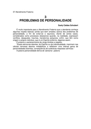 57 Atendimento Fraterno
3
PROBLEMAS DE PERSONALIDADE
Suely Caldas Schubert
É muito importante para o Atendimento Fraterno que o atendente conheça
algumas noções básicas (ainda que bem simples) acerca dos problemas de
personalidade, a fim de evitar-se o equívoco, diante de certos casos,
considerados como processos obsessivos quando, na realidade, expressam
conflitos, desajustes, traumas, transtornos psíquicos, enfim, que têm como
origem o próprio indivíduo, que é um Espírito enfermo, digamos assim.
É propício o esclarecimento de Jorge Andréa a respeito:
“Essas estruturas doentes, do Espírito ou da individualidade, imprimem nas
células nervosas desvios metabólicos a refletirem uma intensa gama de
personalidades doentias, conseqüência de autênticas respostas cármicas.”
A palavra personalidade deriva de “persona”, palavra
 