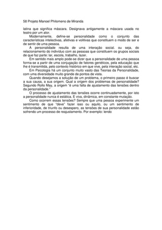 58 Projeto Manoel Philomeno de Miranda
latina que significa máscara. Designava antigamente a máscara usada no
teatro por um ator.
Modernamente, define-se personalidade como o conjunto das
características intelectivas, afetivas e volitivas que constituem o modo de ser e
de sentir de uma pessoa.
A personalidade resulta de uma interação social. ou seja, do
relacionamento do indivíduo com as pessoas que constituem os grupos sociais
de que faz parte: lar, escola, trabalho, lazer.
Em sentido mais amplo pode-se dizer que a personalidade de uma pessoa
forma-se a partir de uma conjugação de fatores genéticos, pela educação que
lhe é transmitida, pelo contexto histórico em que vive, pela interação social, etc.
Em Psicologia há um conjunto muito vasto das Teorias da Personalidade,
com uma diversidade muito grande de pontos de vista.
Quando desejamos a solução de um problema, o primeiro passo é buscar
a sua causa, a sua origem. Qual a origem dos problemas de personalidade?
Segundo Rollo May, a origem “é uma falta de ajustamento das tensões dentro
da personalidade.”
O processo de ajustamento das tensões ocorre continuadamente, por isto
a personalidade nunca é estática. E viva, dinâmica, em constante mutação.
Como ocorrem essas tensões? Sempre que uma pessoa experimente um
sentimento de que “deve” fazer isso ou aquilo, ou um sentimento de
inferioridade, de triunfo ou desespero, as tensôes de sua personalidade estão
sofrendo um processo de reajustamento. Por exemplo: lendo
 