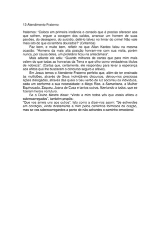 13 Atendimento Fraterno
fraternos: “Coloco em primeira instância o consolo que é preciso oferecer aos
que sofrem, erguer a coragem dos caídos, arrancar um homem de suas
paixões, do desespero, do suicídio, detê-lo talvez no limiar do crime! Não vale
mais isto do que os lambris dourados?” (Grifamos)
Faz bem, e muito bem, refletir no que Allan Kardec falou na mesma
ocasião: “Homens da mais alta posição honram-me com sua visita, porém
nunca, por causa deles, um proletário ficou na antecâmara”.
Mais adiante ele adiu: “Guardo milhares de cartas que para mim mais
valem do que todas as honrarias da Terra e que olho como verdadeiros títulos
de nobreza”. (Cartas que, certamente, ele respondeu para levar a esperança
aos aflitos que lhe buscaram o concurso seguro e afável).
Em Jesus temos o Atendente Fraterno perfeito que, além de ter ensinado
às multidões, através de Seus inolvidáveis discursos, deixou-nos preciosas
lições dialogadas, através das quais o Seu verbo de luz socorreu os indivíduos,
cada um conforme a sua necessidade: o Moço Rico, a Samaritana, a Mulher
Equivocada, Zaqueu, Joana de Cusa e tantos outros, libertando a todos, que se
fizeram heróis no futuro.
Se o Divino Mestre disse: “Vinde a mim todos vós que estais aflitos e
sobrecarregados”, também propôs:
“Que vos ameis uns aos outros”. Isto como a dizer-nos assim: “Se estiverdes
em condição, vinde diretamente a mim pelos caminhos formosos da oração,
mas se vos sobrecarregardes a ponto de não achardes o caminho emocional
 