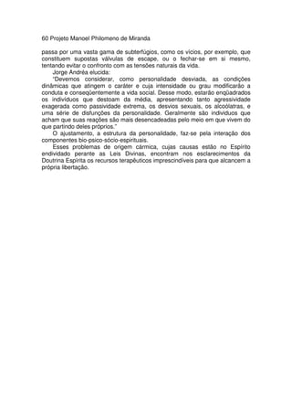 60 Projeto Manoel Philomeno de Miranda
passa por uma vasta gama de subterfúgios, como os vícios, por exemplo, que
constituem supostas válvulas de escape, ou o fechar-se em si mesmo,
tentando evitar o confronto com as tensões naturais da vida.
Jorge Andréa elucida:
“Devemos considerar, como personalidade desviada, as condições
dinâmicas que atingem o caráter e cuja intensidade ou grau modificarão a
conduta e conseqüentemente a vida social. Desse modo, estarão enqüadrados
os indivíduos que destoam da média, apresentando tanto agressividade
exagerada como passividade extrema, os desvios sexuais, os alcoólatras, e
uma série de disfunções da personalidade. Geralmente são individuos que
acham que suas reações são mais desencadeadas pelo meio em que vivem do
que partindo deles próprios.”
O ajustamento, a estrutura da personalidade, faz-se pela interação dos
componentes bio-psico-sócio-espirituais.
Esses problemas de origem cármica, cujas causas estão no Espírito
endividado perante as Leis Divinas, encontram nos esclarecimentos da
Doutrina Espírita os recursos terapêuticos imprescindíveis para que alcancem a
própria libertação.
 