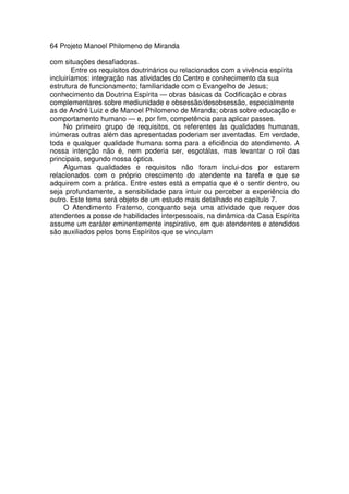64 Projeto Manoel Philomeno de Miranda
com situações desafiadoras.
Entre os requisitos doutrinários ou relacionados com a vivência espírita
incluiríamos: integração nas atividades do Centro e conhecimento da sua
estrutura de funcionamento; familiaridade com o Evangelho de Jesus;
conhecimento da Doutrina Espírita — obras básicas da Codificação e obras
complementares sobre mediunidade e obsessão/desobsessão, especialmente
as de André Luiz e de Manoel Philomeno de Miranda; obras sobre educação e
comportamento humano — e, por fim, competência para aplicar passes.
No primeiro grupo de requisitos, os referentes às qualidades humanas,
inúmeras outras além das apresentadas poderiam ser aventadas. Em verdade,
toda e qualquer qualidade humana soma para a eficiência do atendimento. A
nossa intenção não é, nem poderia ser, esgotálas, mas levantar o rol das
principais, segundo nossa óptica.
Algumas qualidades e requisitos não foram inclui-dos por estarem
relacionados com o próprio crescimento do atendente na tarefa e que se
adquirem com a prática. Entre estes está a empatia que é o sentir dentro, ou
seja profundamente, a sensibilidade para intuir ou perceber a experiência do
outro. Este tema será objeto de um estudo mais detalhado no capítulo 7.
O Atendimento Fraterno, conquanto seja uma atividade que requer dos
atendentes a posse de habilidades interpessoais, na dinâmica da Casa Espírita
assume um caráter eminentemente inspirativo, em que atendentes e atendidos
são auxiliados pelos bons Espíritos que se vinculam
 