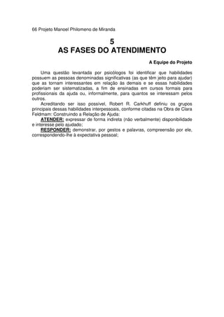 66 Projeto Manoel Philomeno de Miranda
5
AS FASES DO ATENDIMENTO
A Equipe do Projeto
Uma questão levantada por psicólogos foi identificar que habilidades
possuem as pessoas denominadas significativas (as que têm jeito para ajudar)
que as tornam interessantes em relação às demais e se essas habilidades
poderiam ser sistematizadas, a fim de ensinadas em cursos formais para
profissionais da ajuda ou, informalmente, para quantos se interessam pelos
outros.
Acreditando ser isso possível, Robert R. Carkhuff definiu os grupos
principais dessas habilidades interpessoais, conforme citadas na Obra de Clara
Feldmam: Construindo a Relação de Ajuda:
ATENDER: expressar de forma indireta (não verbalmente) disponibilidade
e interesse pelo ajudado;
RESPONDER: demonstrar, por gestos e palavras, compreensão por ele,
correspondendo-lhe à expectativa pessoal;
 