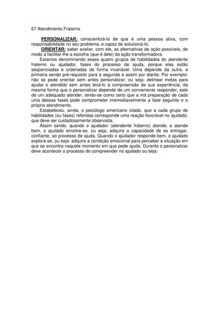67 Atendimento Fraterno
PERSONALIZAR: conscientizá-lo de que é uma pessoa ativa, com
responsabilidade no seu problema, e capaz de solucioná-lo;
ORIENTAR: saber avaliar, com ele, as alternativas de ação possíveis, de
modo a facilitar-lhe a escolha (que é dele) da ação transformadora.
Estamos denominando esses quatro grupos de habilidades do atendente
fraterno ou ajudador, fases do processo de ajuda, porque elas estão
seqüenciadas e ordenadas de forma invariável. Uma depende da outra, a
primeira sendo pré-requisito para a segunda e assim por diante. Por exemplo:
não se pode orientar sem antes personalizar, ou seja: delinear metas para
ajudar o atendido sem antes levá-lo à compreensão de sua experiência, da
mesma forma que o personalizar depende de um conveniente responder, este
de um adequado atender, tendo-se como certo que a má preparação de cada
uma dessas fases pode comprometer irremediavelmente a fase seguinte e o
próprio atendimento.
Estabeleceu, ainda, o psicólogo americano citado. que a cada grupo de
habilidades (ou fases) referidas corresponde uma reação favorável no ajudado,
que deve ser cuidadosamente observada.
Assim sendo, quando o ajudador (atendente fraterno) atende, e atende
bem, o ajudado envolve-se, ou seja, adquire a capacidade de se entregar,
confiante, ao processo de ajuda. Quando o ajudador responde bem, o ajudado
explora-se, ou seja: adquire a condição emocional para perceber a situação em
que se encontra naquele momento em que pede ajuda. Durante o personalizar
deve acontecer o processo do compreender no ajudado ou seja:
 