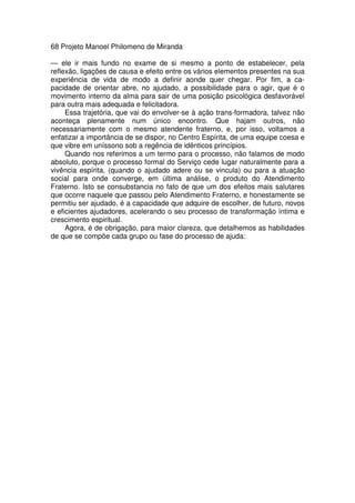 68 Projeto Manoel Philomeno de Miranda
— ele ir mais fundo no exame de si mesmo a ponto de estabelecer, pela
reflexão, ligações de causa e efeito entre os vários elementos presentes na sua
experiência de vida de modo a definir aonde quer chegar. Por fim, a ca-
pacidade de orientar abre, no ajudado, a possibilidade para o agir, que é o
movimento interno da alma para sair de uma posição psicológica desfavorável
para outra mais adequada e felicitadora.
Essa trajetória, que vai do envolver-se à ação trans-formadora, talvez não
aconteça plenamente num único encontro. Que hajam outros, não
necessariamente com o mesmo atendente fraterno, e, por isso, voltamos a
enfatizar a importância de se dispor, no Centro Espírita, de uma equipe coesa e
que vibre em uníssono sob a regência de idênticos princípios.
Quando nos referimos a um termo para o processo, não falamos de modo
absoluto, porque o processo formal do Serviço cede lugar naturalmente para a
vivência espírita, (quando o ajudado adere ou se vincula) ou para a atuação
social para onde converge, em última análise, o produto do Atendimento
Fraterno. Isto se consubstancia no fato de que um dos efeitos mais salutares
que ocorre naquele que passou pelo Atendimento Fraterno, e honestamente se
permitiu ser ajudado, é a capacidade que adquire de escolher, de futuro, novos
e eficientes ajudadores, acelerando o seu processo de transformação íntima e
crescimento espiritual.
Agora, é de obrigação, para maior clareza, que detalhemos as habilidades
de que se compõe cada grupo ou fase do processo de ajuda:
 