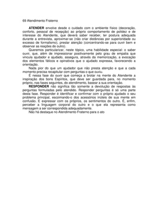 69 Atendimento Fraterno
ATENDER envolve desde o cuidado com o ambiente físico (decoração,
conforto, pessoal de recepção) ao próprio comportamento de polidez e de
interesse do Atendente, que deverá saber receber, ter postura adequada
durante a entrevista, aproximar-se (não criar distâncias por superioridade ou
excesso de formalismo), prestar atenção (concentrando-se para ouvir bem e
observar as reações do outro).
Queremos particularizar, neste tópico, uma habilidade especial: o saber
ouvir, que, além de impressionar positivamente pelo grau de empatia que
vincula ajudador e ajudado, assegura, através da memorização, a evocação
dos elementos fáticos e opinativos que o ajudado expressa, favorecendo a
orientação.
Nada pior do que um ajudador que não presta atenção e que a cada
momento precisa recapitular com perguntas o que ouviu.
É nessa fase do ouvir que começa a brotar na mente do Atendente a
inspiração dos bons Espíritos, que deve ser guardada para, no momento
próprio, nas fases seguintes, do atendimento, basear a sua orientação.
RESPONDER não significa tão somente a devolução de respostas às
perguntas formuladas pelo atendido. Responder perguntas é só uma parte
desta fase. Responder é identificar e confirmar com o próprio ajudado o seu
problema principal, escoimando-o dos acessórios inúteis de sua mente em
confusão. E expressar com os próprios, os sentimentos do outro. É, enfim,
perceber a linguagem corporal do outro e o que ela representa como
mensagem a ser correspondida adequadamente.
Não há destaque no Atendimento Fraterno para o ato
 