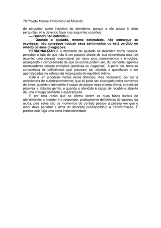 70 Projeto Manoel Philomeno de Mirando
de perguntar como iniciativa do atendente, porque a ele pouco é dado
perguntar, só o devendo fazer nas seguintes ocasiões:
— Quando não entendeu;
— Quando o ajudado, mesmo estimulado, não consegue se
expressar, não consegue traduzir seus sentimentos ou está perdido no
âmbito de suas divagações.
PERSONALIZAR é o momento do ajudado se descobrir como pessoa,
perceber o fato de que não é um passivo diante de sua experiência mas um
atuante, uma pessoa responsável por seus atos, pensamentos e emoções,
alcançando a compreensão de que os outros podem ser, tão somente, agentes
estimuladores dessas emoções (positivas ou negativas). A partir dai, torna-se
consciência de deficiências que precisam ser alijadas e qualidades a ser
aperfeiçoadas no esforço da reconquista do equilíbrio íntimo.
Este é um processo muitas vezes doloroso, mas necessário, por ser a
antecâmara do autodescobrimento, que só pode ser alcançado pelos caminhos
do amor, quando o atendente é capaz de passar essa chama divina, através de
palavras e atitudes gentis, e quando o atendido é capaz de recebê-la através
de uma entrega confiante e esperançosa.
É por esta razão que se afirma serem as duas fases iniciais do
atendimento, o atender e o responder, praticamente definidoras do sucesso da
ajuda, pois estes são os momentos do contato pessoa a pessoa em que o
amor deve penetrar a alma do atendido prëdispondo-o à transformação. É
preciso que haja uma certa instantaneidade,
 