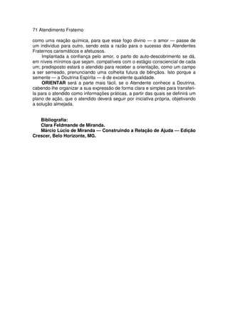 71 Atendimento Fraterno
como uma reação química, para que esse fogo divino — o amor — passe de
um indivíduo para outro, sendo esta a razão para o sucesso dos Atendentes
Fraternos carismáticos e afetuosos.
Implantada a confiança pelo amor, o parto do auto-descobrimento se dá,
em níveis mínimos que sejam. compatíveis com o estágio consciencial de cada
um; predisposto estará o atendido para receber a orientação, como um campo
a ser semeado, prenunciando uma colheita futura de bênçãos. Isto porque a
semente — a Doutrina Espírita — é de excelente qualidade.
ORIENTAR será a parte mais fácil, se o Atendente conhece a Doutrina,
cabendo-lhe organizar a sua expressão de forma clara e simples para transferi-
la para o atendido como informações práticas, a partir das quais se definirá um
plano de ação, que o atendido deverá seguir por iniciativa própria, objetivando
a solução almejada.
Bibliografia:
Clara Feldmande de Miranda.
Márcio Lúcio de Miranda — Construindo a Relação de Ajuda — Edição
Crescer, Belo Horizonte, MG.
 