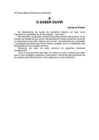 72 Projeto Manoel Philomeno de Miranda
6
O SABER OUVIR
Equipe do Projeto
No desempenho da função do atendente fraterno, um fator muito
importante é a qualidade do ato da audição: —ouvir bem.
Normalmente, as pessoas, embora procurando escutar atentamente, só se
inteiram da metade do que ouvem. No período de minutos conservam somente
um percentual muito baixo daquilo que ouviram. Considerando-se a variedade
e a qualidade de fatores que influem sobre a audição, ouvir é a habilidade mais
descuidada da Comunicação Humana.
Retiramos de texto de autor anônimo os seguintes preciosos
ensinamentos:
“Ouvir é mais produtivo que falar, em todos os níveis. A pessoa que sabe
ouvir é mais simpática, conquista o interlocutor e, acima de tudo acrescenta ao
seu próprio patrimônio cultural, a informação que o outro exterioriza”.
 