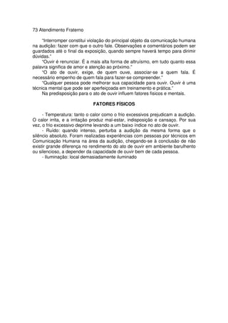 73 Atendimento Fraterno
“Interromper constitui violação do principal objeto da comunicação humana
na audição: fazer com que o outro fale. Observações e comentários podem ser
guardados até o final da exposição, quando sempre haverá tempo para dirimir
dúvidas.”
“Ouvir é renunciar. É a mais alta forma de altruísmo, em tudo quanto essa
palavra significa de amor e atenção ao próximo.”
“O ato de ouvir, exige, de quem ouve, associar-se a quem fala. É
necessário empenho de quem fala para fazer-se compreender.”
“Qualquer pessoa pode melhorar sua capacidade para ouvir. Ouvir é uma
técnica mental que pode ser aperfeiçoada em treinamento e prática.”
Na predisposição para o ato de ouvir influem fatores fisicos e mentais.
FATORES FÍSICOS
- Temperatura: tanto o calor como o frio excessivos prejudicam a audição.
O calor irrita, e a irritação produz mal-estar, indisposição e cansaço. Por sua
vez, o frio excessivo deprime levando a um baixo índice no ato de ouvir.
- Ruído: quando intenso, perturba a audição da mesma forma que o
silêncio absoluto. Foram realizadas experiências com pessoas por técnicos em
Comunicação Humana na área da audição, chegando-se à conclusão de não
existir grande diferença no rendimento do ato de ouvir em ambiente barulhento
ou silencioso, a depender da capacidade de ouvir bem de cada pessoa.
- Iluminação: local demasiadamente iluminado
 