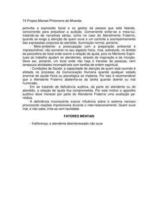 74 Projeto Manoel Philomeno de Miranda
perturba a expressão facial e os gestos da pessoa que está falando,
concorrendo para prejudicar a audição. Conveniente evitar-se a meia-luz,
tratando-se de narrativas sérias, como no caso do Atendimento Fraterno,
quando se exige a atenção de quem ouve e um controle e acompanhamento
das expressões corporais do atendido. Iluminação normal, portanto.
- Meio-ambiente: a preocupação com a preparação ambiental é
imprescindível, não somente no seu aspecto físico, mas, sobretudo, no âmbito
da psicosfera do local onde ocorre a relação de ajuda, pois os Mentores Espiri-
tuais do trabalho ajudam os atendentes, através da inspiração e da intuição.
Deve ser, portanto, um local onde não haja o transitar de pessoas, nem
tampouco atividades incompatíveis com tarefas de ordem espiritual.
- Condições de Saúde: a capacidade de atenção de quem está ouvindo é
afetada no processo da Comunicação Humana quando qualquer estado
anormal de saúde física ou psicológica se implanta. Por isso é recomendável
que o Atendente Fraterno abstenha-se da tarefa quando doente ou mal
humorado.
Em se tratando de deficiência auditiva, da parte do atendente ou do
atendido, a relação de ajuda fica comprometida. Por este motivo o aparelho
auditivo deve merecer por parte do Atendente Fraterno uma avaliação pe-
riódica.
A deficiência inconsciente exerce influência sobre o sistema nervoso
provocando reações imprevisíveis durante o inter-relacionamento. Quem ouve
mal, e não sabe, irrita-se com facilidade.
FATORES MENTAIS
- Indiferença: o atendente desinteressado não ouve
 