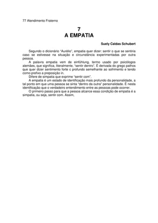 77 Atendimento Fraterno
7
A EMPATIA
Suely Caldas Schubert
Segundo o dicionário “Aurélio”, empatia quer dizer: sentir o que se sentiria
caso se estivesse na situação e circunstância experimentadas por outra
pessoa.
A palavra empatia vem de einfühlung, termo usado por psicólogos
alemães, que significa, literalmente, “sentir dentro”. É derivada do grego pathos
que quer dizer sentimento forte c profundo semelhante ao sofrimento e tendo
como prefixo a preposição in.
Difere de simpatia que exprime “sentir com”.
A empatia é um estado de identificação mais profundo da personalidade, a
tal ponto em que uma pessoa se sinta “dentro da outra” personalidade. É nesta
identificação que o verdadeiro entendimento entre as pessoas pode ocorrer.
O primeiro passo para que a pessoa alcance essa condição de empatia é a
simpatia, ou seja, sentir com. Assim,
 