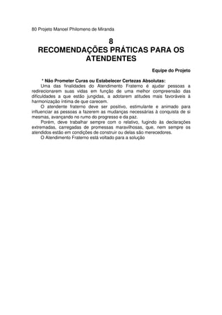 80 Projeto Manoel Philomeno de Miranda
8
RECOMENDAÇÕES PRÁTICAS PARA OS
ATENDENTES
Equipe do Projeto
* Não Prometer Curas ou Estabelecer Certezas Absolutas:
Uma das finalidades do Atendimento Fraterno é ajudar pessoas a
redirecionarem suas vidas em função de uma melhor compreensão das
dificuldades a que estão jungidas, a adotarem atitudes mais favoráveis à
harmonização íntima de que carecem.
O atendente fraterno deve ser positivo, estimulante e animado para
influenciar as pessoas a fazerem as mudanças necessárias à conquista de si
mesmas, avançando no rumo do progresso e da paz.
Porém, deve trabalhar sempre com o relativo, fugindo às declarações
extremadas, carregadas de promessas maravilhosas, que, nem sempre os
atendidos estão em condições de construir ou delas são merecedores.
O Atendimento Fraterno está voltado para a solução
 