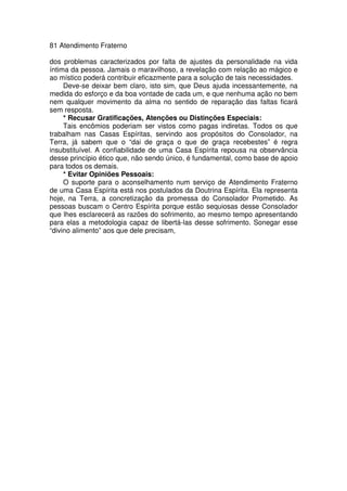 81 Atendimento Fraterno
dos problemas caracterizados por falta de ajustes da personalidade na vida
íntima da pessoa. Jamais o maravilhoso, a revelação com relação ao mágico e
ao místico poderá contribuir eficazmente para a solução de tais necessidades.
Deve-se deixar bem claro, isto sim, que Deus ajuda incessantemente, na
medida do esforço e da boa vontade de cada um, e que nenhuma ação no bem
nem qualquer movimento da alma no sentido de reparação das faltas ficará
sem resposta.
* Recusar Gratificações, Atenções ou Distinções Especiais:
Tais encômios poderiam ser vistos como pagas indiretas. Todos os que
trabalham nas Casas Espíritas, servindo aos propósitos do Consolador, na
Terra, já sabem que o “dai de graça o que de graça recebestes” é regra
insubstituível. A confiabilidade de uma Casa Espírita repousa na observância
desse princípio ético que, não sendo único, é fundamental, como base de apoio
para todos os demais.
* Evitar Opiniões Pessoais:
O suporte para o aconselhamento num serviço de Atendimento Fraterno
de uma Casa Espírita está nos postulados da Doutrina Espírita. Ela representa
hoje, na Terra, a concretização da promessa do Consolador Prometido. As
pessoas buscam o Centro Espírita porque estão sequiosas desse Consolador
que lhes esclarecerá as razões do sofrimento, ao mesmo tempo apresentando
para elas a metodologia capaz de libertá-las desse sofrimento. Sonegar esse
“divino alimento” aos que dele precisam,
 