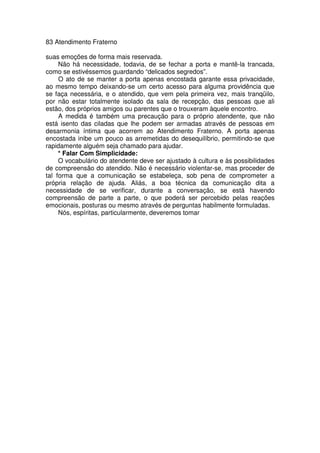 83 Atendimento Fraterno
suas emoções de forma mais reservada.
Não há necessidade, todavia, de se fechar a porta e mantê-la trancada,
como se estivéssemos guardando “delicados segredos”.
O ato de se manter a porta apenas encostada garante essa privacidade,
ao mesmo tempo deixando-se um certo acesso para alguma providência que
se faça necessária, e o atendido, que vem pela primeira vez, mais tranqüilo,
por não estar totalmente isolado da sala de recepção, das pessoas que ali
estão, dos próprios amigos ou parentes que o trouxeram àquele encontro.
A medida é também uma precaução para o próprio atendente, que não
está isento das ciladas que lhe podem ser armadas através de pessoas em
desarmonia íntima que acorrem ao Atendimento Fraterno. A porta apenas
encostada inibe um pouco as arremetidas do desequilíbrio, permitindo-se que
rapidamente alguém seja chamado para ajudar.
* Falar Com Simplicidade:
O vocabulário do atendente deve ser ajustado à cultura e às possibilidades
de compreensão do atendido. Não é necessário violentar-se, mas proceder de
tal forma que a comunicação se estabeleça, sob pena de comprometer a
própria relação de ajuda. Aliás, a boa técnica da comunicação dita a
necessidade de se verificar, durante a conversação, se está havendo
compreensão de parte a parte, o que poderá ser percebido pelas reações
emocionais, posturas ou mesmo através de perguntas habilmente formuladas.
Nós, espíritas, particularmente, deveremos tomar
 