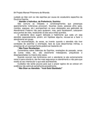 84 Projeto Manoel Philomeno de Miranda
cuidado ao lidar com os não espíritas por causa do vocabulário específico da
Doutrina Espírita.
* Atender o Indivíduo, de Preferência, Sozinho:
São comuns as inibições e constrangimentos que presenças
aparentemente inofensivas provocam. Quantas vezes, pessoas afins (pais,
maridos, esposas, etc.) acompanham os seus afeiçoados aos gabinetes de
Atendimento Fraterno não para ajudarem, mas, para fiscalisarem, colocarem
seus pontos de vista, recalcando os dos seus entes queridos.
O atendente deve sugerir delicada e habilmente que cada um seja
atendido separadamente, porém, em hipótese alguma, recusar-se a fazer o
atendimento em grupo.
Tal recomendação, às vezes, se inverte: quando o atendido não tiver
condições de assimilar a orientação, face às suas desarmonias íntimas, a
presença de um acompanhante poderá ser bastante útil.
* Não Fazer Revelações:
Comentários sobre vidências de Espíritos, revelações do passado, cenas
de outras vidas, etc., são claramente indesejáveis, prejudiciais e
despropositadas na maioria dos casos.
Quando ocorrem tais fenômenos com o atendente (e são extremamente
raros) é para orientá-lo, dar-lhe mais segurança no atendimento e não para que
revele ao seu interlocutor o que está acontecendo.
Cuidados não serão poucos para que o prazer egóico de se colocar em
evidência não estimule semelhante procedimento.
* Não Dizer ao Atendido: “Você Está Obsidiado!”
 