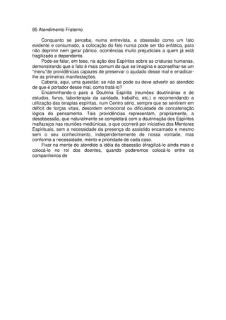 85 Atendimento Fraterno
Conquanto se perceba, numa entrevista, a obsessão como um fato
evidente e consumado, a colocação do fato nunca pode ser tão enfática, para
não deprimir nem gerar pânico, ocorrências muito prejudiciais a quem já está
fragilizado e dependente.
Pode-se falar, em tese, na ação dos Espíritos sobre as criaturas humanas,
demonstrando que o fato é mais comum do que se imagina e aconselhar-se um
“menu”de providências capazes de preservar o ajudado desse mal e erradicar-
lhe as primeiras manifestações.
Caberia, aqui, uma questão: se não se pode ou deve advertir ao atendido
de que é portador desse mal, como tratá-lo?
Encaminhando-o para a Doutrina Espírita (reuniões doutrinárias e de
estudos, livros, laborterapia da caridade, trabalho, etc.) e recomendando a
utilização das terapias espíritas, num Centro sério, sempre que se sentirem em
déficit de forças vitais, desordem emocional ou dificuldade de concatenação
lógica do pensamento. Tais providências representam, propriamente, a
desobsessão, que naturalmente se completará com a doutrinação dos Espíritos
malfazejos nas reuniões mediúnicas, o que ocorrerá por iniciativa dos Mentores
Espirituais, sem a necessidade da presença do assistido encarnado e mesmo
sem o seu conhecimento, independentemente de nossa vontade, mas
conforme a necessidade, mérito e prioridade de cada caso.
Fixar na mente do atendido a idéia da obsessão éfragilizá-lo ainda mais e
colocá-lo no rol dos doentes, quando poderemos colocá-lo entre os
companheiros de
 