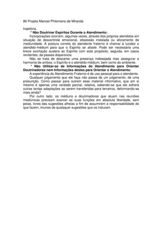 86 Projeto Manoel Philomeno de Miranda
trajetória.
* Não Doutrinar Espíritos Durante o Atendimento:
Incorporações ocorrem, algumas vezes, através dos próprios atendidos em
situação de descontrole emocional, obsessão instalada ou aforamento de
mediunidade. A postura correta do atendente fraterno é chamar à lucidez o
atendido-médium para que o Espírito se afaste. Pode ser necessária uma
breve exortação austera ao Espírito com este propósito, seguida, em casos
renitentes, de passes dispersivos.
Não se trata de descartar uma presença indesejada mas assegurar a
harmonia de ambos, o Espírito e o atendido-médium, bem como do ambiente.
* Não Utilizar-se de Informações do Atendimento para Orientar
Doutrinadores nem Informações destes para Orientar o Atendimento:
A experiência do Atendimento Fraterno é de uso pessoal para o atendente.
Qualquer julgamento que ele faça não passa de um julgamento, de uma
presunção. Como passar para outrem esse material informativo, que em si
mesmo é apenas uma verdade parcial, relativa, sabendo-se que ele sofrerá
outras tantas adaptações ao serem transferidas para terceiros, deformando-se
mais ainda?
Por outro lado, os médiuns e doutrinadores que atuam nas reuniões
mediúnicas precisam exercer as suas funções em absoluta liberdade, sem
peias, livres das sugestões alheias a fim de assumirem a responsabilidade do
que fazem, imunes de quaisquer sugestões que os induzam
 