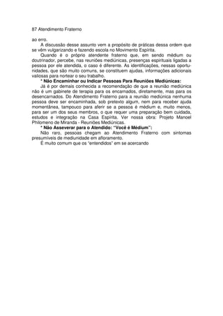 87 Atendimento Fraterno
ao erro.
A discussão desse assunto vem a propósito de práticas dessa ordem que
se vêm vulgarizando e fazendo escola no Movimento Espírita.
Quando é o próprio atendente fraterno que, em sendo médium ou
doutrinador, percebe, nas reuniões mediúnicas, presenças espirituais ligadas a
pessoa por ele atendida, o caso é diferente. As identificações, nessas oportu-
nidades, que são muito comuns, se constituem ajudas, informações adicionais
valiosas para nortear o seu trabalho.
* Não Encaminhar ou Indicar Pessoas Para Reuniões Mediúnicas:
Já é por demais conhecida a recomendação de que a reunião mediúnica
não é um gabinete de terapia para os encarnados, diretamente, mas para os
desencarnados. Do Atendimento Fraterno para a reunião mediúnica nenhuma
pessoa deve ser encaminhada, sob pretexto algum, nem para receber ajuda
momentânea, tampouco para aferir se a pessoa é médium e, muito menos,
para ser um dos seus membros, o que requer uma preparação bem cuidada,
estudos e integração na Casa Espírita. Ver nossa obra: Projeto Manoel
Philomeno de Miranda - Reuniões Mediúnicas.
* Não Asseverar para o Atendido: “Você é Médium”:
Não raro, pessoas chegam ao Atendimento Fraterno com sintomas
presumíveis de mediunidade em afloramento.
É muito comum que os “entendidos” em se acercando
 