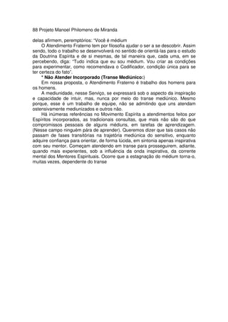 88 Projeto Manoel Philomeno de Miranda
delas afirmem, peremptórios: “Você é médium
O Atendimento Fraterno tem por filosofia ajudar o ser a se descobrir. Assim
sendo, todo o trabalho se desenvolverá no sentido de orientá-las para o estudo
da Doutrina Espírita e de si mesmas, de tal maneira que, cada uma, em se
percebendo, diga: “Tudo indica que eu sou médium. Vou criar as condições
para experimentar, como recomendava o Codificador, condição única para se
ter certeza do fato”.
* Não Atender Incorporado (Transe Mediúnico:)
Em nossa proposta, o Atendimento Fraterno é trabalho dos homens para
os homens.
A mediunidade, nesse Serviço, se expressará sob o aspecto da inspiração
e capacidade de intuir, mas, nunca por meio do transe mediúnico. Mesmo
porque, esse é um trabalho de equipe, não se admitindo que uns atendam
ostensivamente mediunizados e outros não.
Há inúmeras referências no Movimento Espírita a atendimentos feitos por
Espíritos incorporados, as tradicionais consultas, que mais não são do que
compromissos pessoais de alguns médiuns, em tarefas de aprendizagem.
(Nesse campo ninguém pára de aprender). Queremos dizer que tais casos não
passam de fases transitórias na trajetória mediúnica do sensitivo, enquanto
adquire confiança para orientar, de forma lúcida, em sintonia apenas inspirativa
com seu mentor. Começam atendendo em transe para prosseguirem, adiante,
quando mais experientes, sob a influência da onda inspirativa, da corrente
mental dos Mentores Espirituais. Ocorre que a estagnação do médium torna-o,
muitas vezes, dependente do transe
 