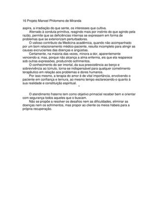 16 Projeto Manoel Philomeno de Miranda
aspira, a irradiação do que sente, os interesses que cultiva.
Aferrado à conduta primitiva, reagindo mais por instinto do que agindo pela
razão, permite que as deficiências internas se expressem em forma de
problemas que se exteriorizam perturbadores.
O valioso contributo da Medicina acadêmica, quando não acompanhado
por um bom relacionamento médico-paciente, resulta incompleto para atingir as
causas excruciantes das doenças e angústias.
Certamente, na maioria das vezes, minora a dor, aparentemente
vencendo-a; mas, porque não alcança a alma enferma, eis que ela reaparece
sob outras expressões, produzindo sofrimentos.
O conhecimento do ser imortal, da sua preexistência ao berço e
sobrevivência ao túmulo, torna-se indispensável para qualquer cometimento
terapêutico em relação aos problemas e dores humanos.
Por isso mesmo, a terapia do amor é de vital importância, envolvendo o
paciente em confiança e ternura, ao mesmo tempo esclarecendo-o quanto à
sua realidade e constituição espiritual.
*
O atendimento fraterno tem como objetivo primacial receber bem e orientar
com segurança todos aqueles que o buscam.
Não se propõe a resolver os desafios nem as dificuldades, eliminar as
doenças nem os sofrimentos, mas propor ao cliente os meios hábeis para a
própria recuperação.
 
